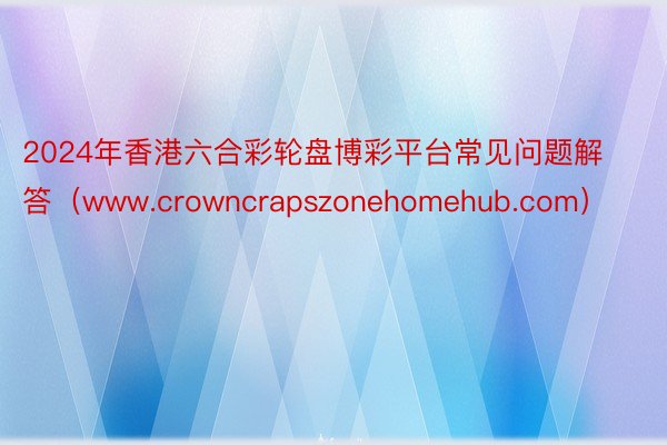 2024年香港六合彩轮盘博彩平台常见问题解答（www.crowncrapszonehomehub.com）