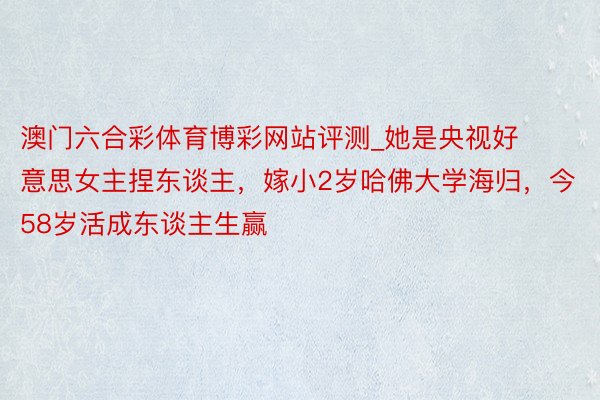 澳门六合彩体育博彩网站评测_她是央视好意思女主捏东谈主，嫁小2岁哈佛大学海归，今58岁活成东谈主生赢