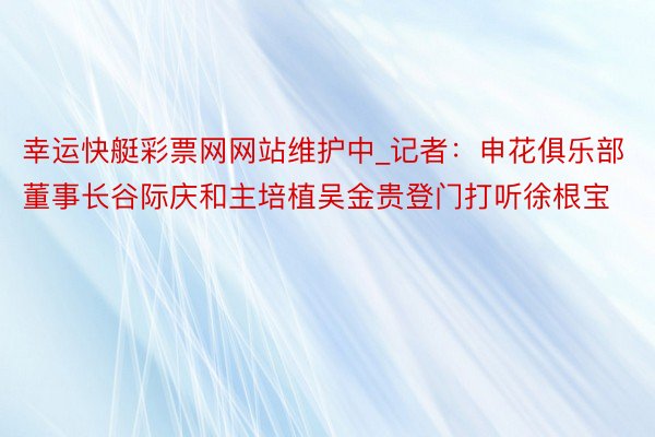 幸运快艇彩票网网站维护中_记者：申花俱乐部董事长谷际庆和主培植吴金贵登门打听徐根宝