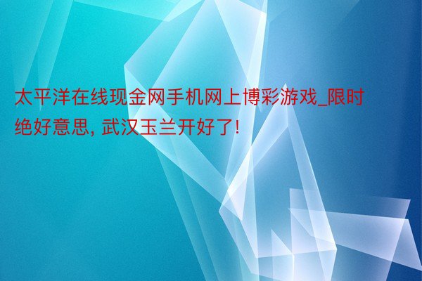 太平洋在线现金网手机网上博彩游戏_限时绝好意思， 武汉玉兰开好了!