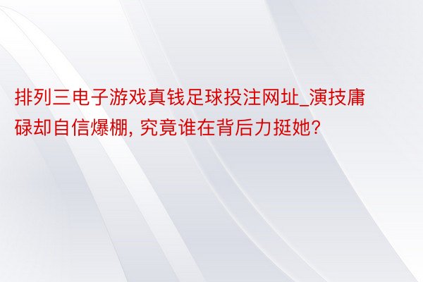 排列三电子游戏真钱足球投注网址_演技庸碌却自信爆棚, 究竟谁在背后力挺她?