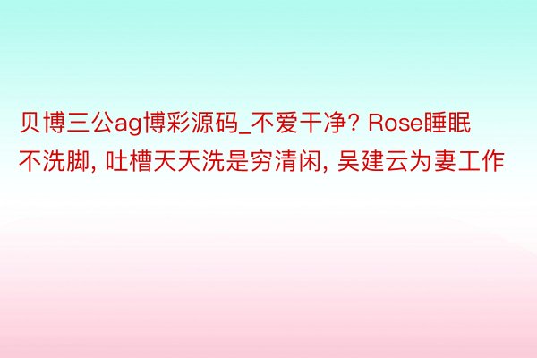 贝博三公ag博彩源码_不爱干净? Rose睡眠不洗脚, 吐槽天天洗是穷清闲, 吴建云为妻工作