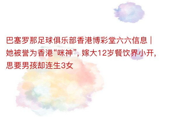 巴塞罗那足球俱乐部香港博彩堂六六信息 | 她被誉为香港“咪神”, 嫁大12岁餐饮界小开, 思要男孩却连生3女