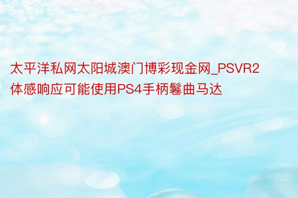 太平洋私网太阳城澳门博彩现金网_PSVR2体感响应可能使用PS4手柄鬈曲马达