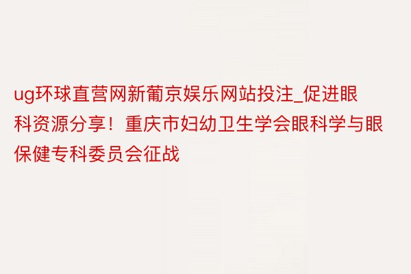 ug环球直营网新葡京娱乐网站投注_促进眼科资源分享！重庆市妇幼卫生学会眼科学与眼保健专科委员会征战