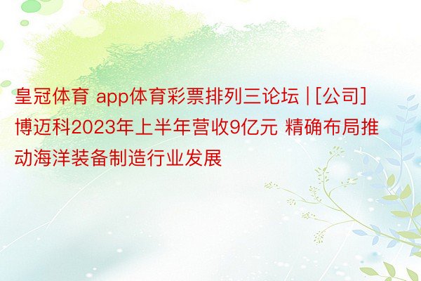 皇冠体育 app体育彩票排列三论坛 | [公司]博迈科2023年上半年营收9亿元 精确布局推动海洋装备制造行业发展