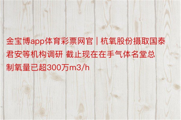 金宝博app体育彩票网官 | 杭氧股份摄取国泰君安等机构调研 截止现在在手气体名堂总制氧量已超300万m3/h