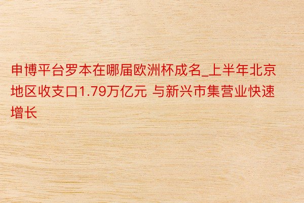 申博平台罗本在哪届欧洲杯成名_上半年北京地区收支口1.79万亿元 与新兴市集营业快速增长