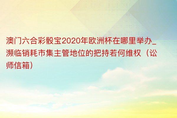 澳门六合彩骰宝2020年欧洲杯在哪里举办_濒临销耗市集主管地位的把持若何维权（讼师信箱）