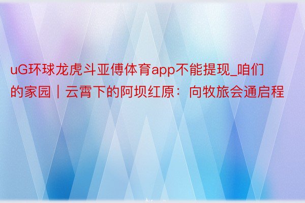 uG环球龙虎斗亚傅体育app不能提现_咱们的家园｜云霄下的阿坝红原：向牧旅会通启程