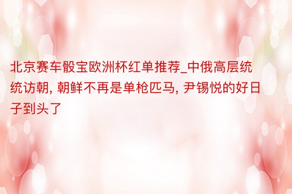 北京赛车骰宝欧洲杯红单推荐_中俄高层统统访朝, 朝鲜不再是单枪匹马, 尹锡悦的好日子到头了