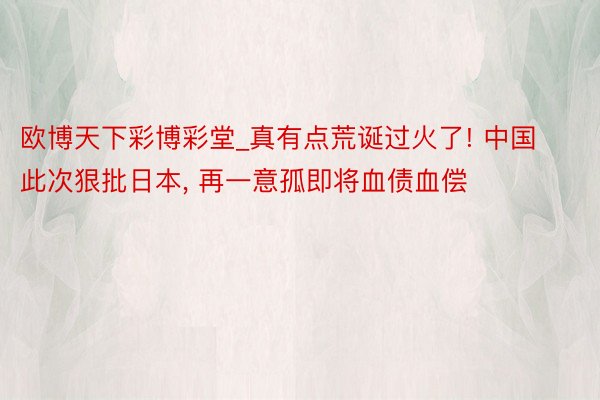 欧博天下彩博彩堂_真有点荒诞过火了! 中国此次狠批日本, 再一意孤即将血债血偿