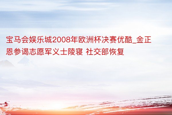 宝马会娱乐城2008年欧洲杯决赛优酷_金正恩参谒志愿军义士陵寝 社交部恢复