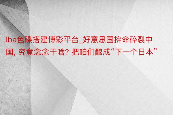 iba色碟搭建博彩平台_好意思国拚命碎裂中国， 究竟念念干啥? 把咱们酿成“下一个日本”