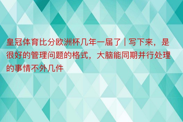 皇冠体育比分欧洲杯几年一届了 | 写下来，是很好的管理问题的格式，大脑能同期并行处理的事情不外几件