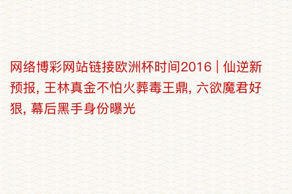 网络博彩网站链接欧洲杯时间2016 | 仙逆新预报， 王林真金不怕火葬毒王鼎， 六欲魔君好狠， 幕后黑手身份曝光