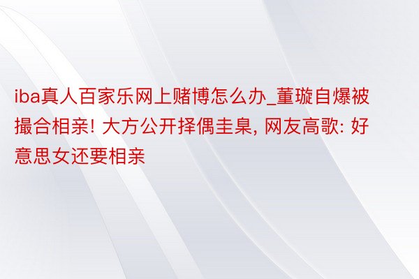 iba真人百家乐网上赌博怎么办_董璇自爆被撮合相亲! 大方公开择偶圭臬， 网友高歌: 好意思女还要相亲