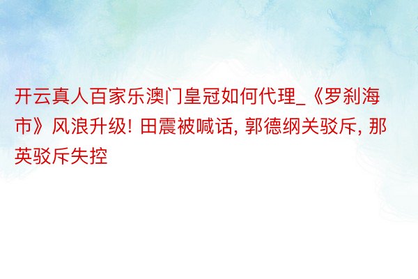 开云真人百家乐澳门皇冠如何代理_《罗刹海市》风浪升级! 田震被喊话, 郭德纲关驳斥, 那英驳斥失控