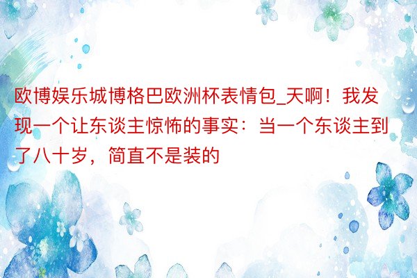 欧博娱乐城博格巴欧洲杯表情包_天啊！我发现一个让东谈主惊怖的事实：当一个东谈主到了八十岁，简直不是装的