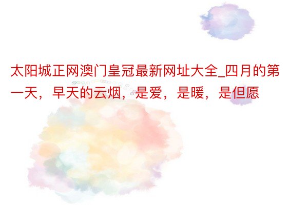 太阳城正网澳门皇冠最新网址大全_四月的第一天，早天的云烟，是爱，是暖，是但愿