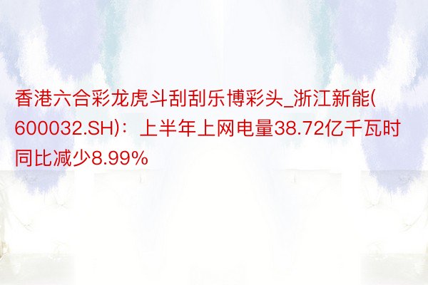 香港六合彩龙虎斗刮刮乐博彩头_浙江新能(600032.SH)：上半年上网电量38.72亿千瓦时 同比减少8.99%