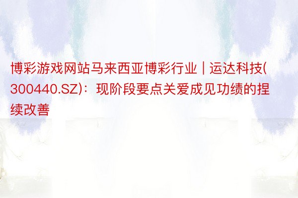 博彩游戏网站马来西亚博彩行业 | 运达科技(300440.SZ)：现阶段要点关爱成见功绩的捏续改善