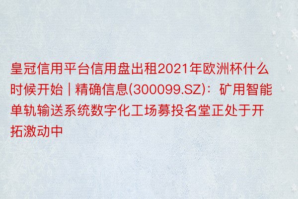 皇冠信用平台信用盘出租2021年欧洲杯什么时候开始 | 精确信息(300099.SZ)：矿用智能单轨输送系统数字化工场募投名堂正处于开拓激动中