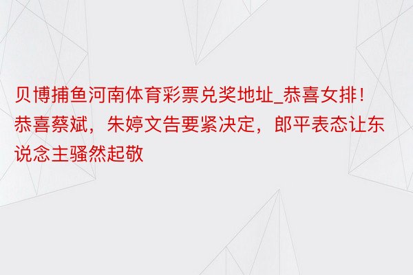 贝博捕鱼河南体育彩票兑奖地址_恭喜女排！恭喜蔡斌，朱婷文告要紧决定，郎平表态让东说念主骚然起敬