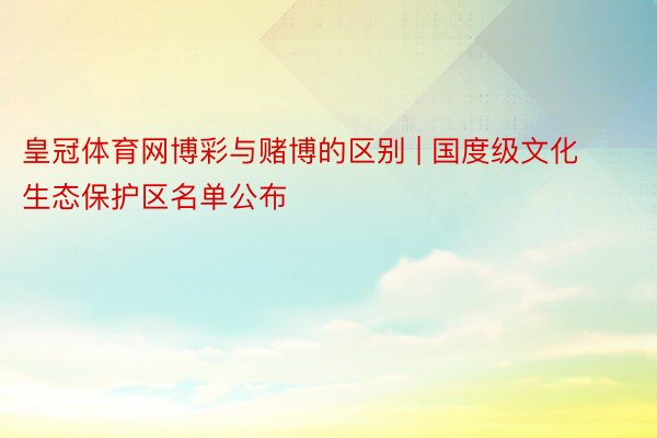 皇冠体育网博彩与赌博的区别 | 国度级文化生态保护区名单公布