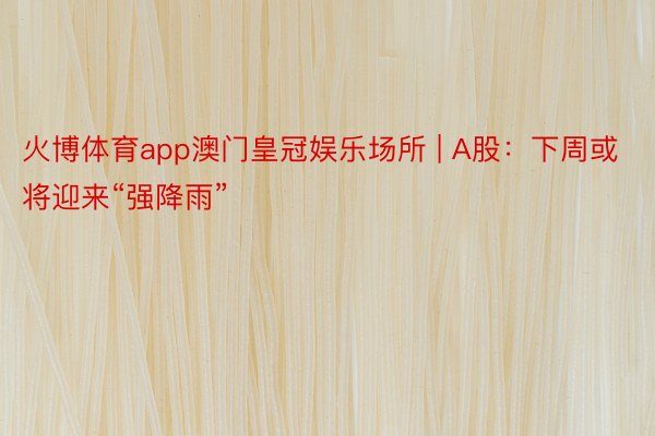 火博体育app澳门皇冠娱乐场所 | A股：下周或将迎来“强降雨”