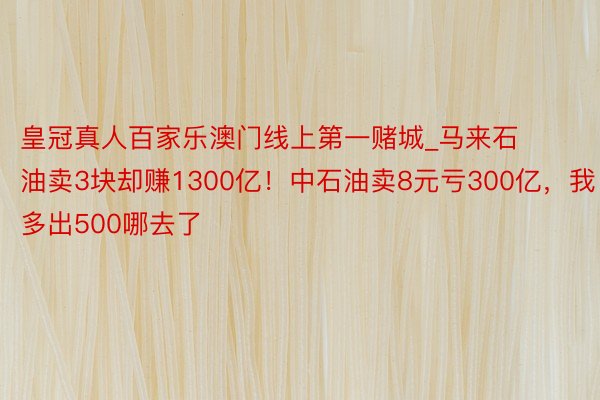 皇冠真人百家乐澳门线上第一赌城_马来石油卖3块却赚1300亿！中石油卖8元亏300亿，我多出500哪去了