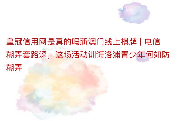 皇冠信用网是真的吗新澳门线上棋牌 | 电信糊弄套路深，这场活动训诲洛浦青少年何如防糊弄