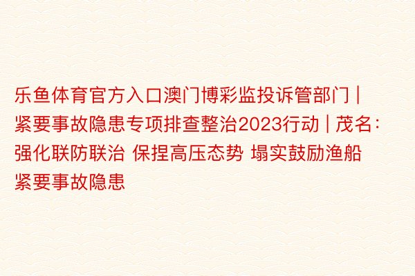 乐鱼体育官方入口澳门博彩监投诉管部门 | 紧要事故隐患专项排查整治2023行动 | 茂名：强化联防联治 保捏高压态势 塌实鼓励渔船紧要事故隐患