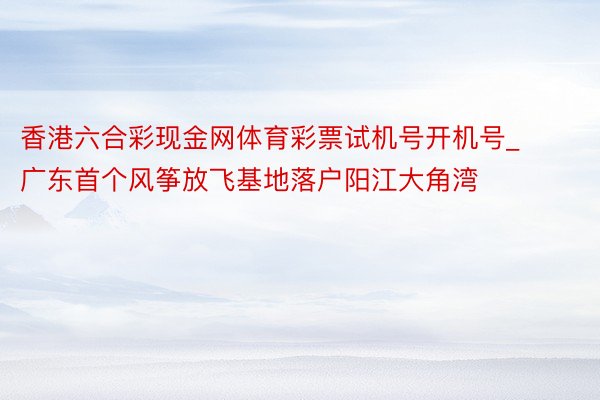 香港六合彩现金网体育彩票试机号开机号_广东首个风筝放飞基地落户阳江大角湾