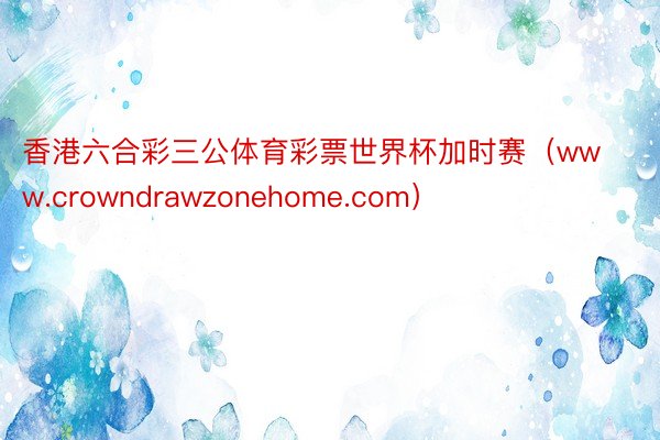 香港六合彩三公体育彩票世界杯加时赛（www.crowndrawzonehome.com）