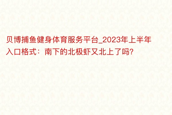 贝博捕鱼健身体育服务平台_2023年上半年入口格式：南下的北极虾又北上了吗？