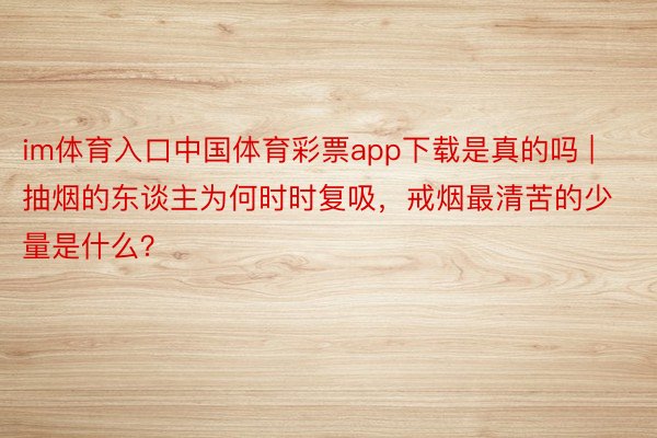 im体育入口中国体育彩票app下载是真的吗 | 抽烟的东谈主为何时时复吸，戒烟最清苦的少量是什么？