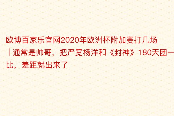 欧博百家乐官网2020年欧洲杯附加赛打几场 | 通常是帅哥，把严宽杨洋和《封神》180天团一比，差距就出来了