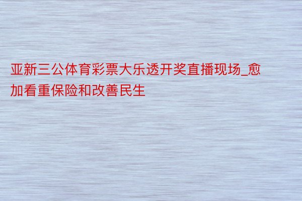 亚新三公体育彩票大乐透开奖直播现场_愈加看重保险和改善民生