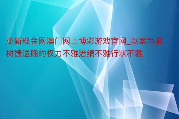 亚新现金网澳门网上博彩游戏官网_以案为鉴树馈送确的权力不雅治绩不雅行状不雅