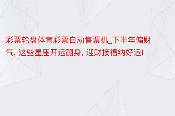 彩票轮盘体育彩票自动售票机_下半年偏财气, 这些星座开运翻身, 迎财接福纳好运!