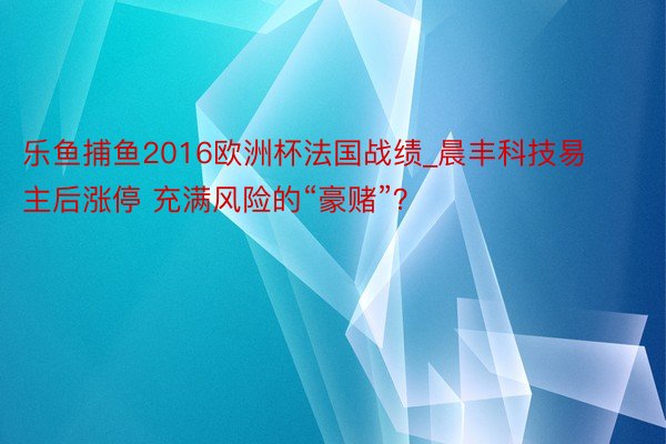 乐鱼捕鱼2016欧洲杯法国战绩_晨丰科技易主后涨停 充满风险的“豪赌”？