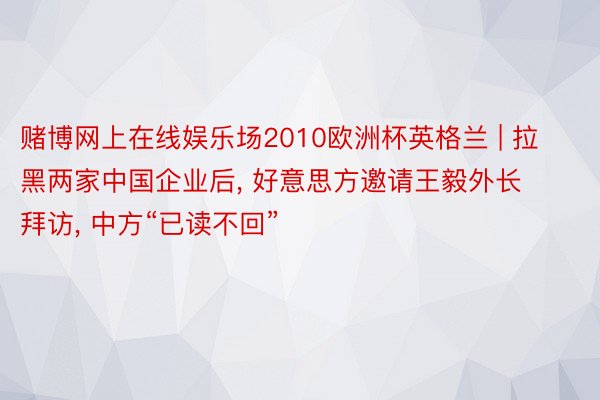 赌博网上在线娱乐场2010欧洲杯英格兰 | 拉黑两家中国企业后, 好意思方邀请王毅外长拜访, 中方“已读不回”