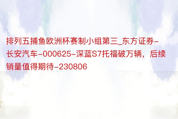 排列五捕鱼欧洲杯赛制小组第三_东方证券-长安汽车-000625-深蓝S7托福破万辆，后续销量值得期待-230806