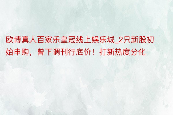 欧博真人百家乐皇冠线上娱乐城_2只新股初始申购，曾下调刊行底价！打新热度分化