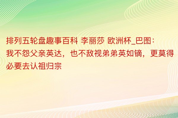 排列五轮盘趣事百科 李丽莎 欧洲杯_巴图：我不怨父亲英达，也不敌视弟弟英如镝，更莫得必要去认祖归宗