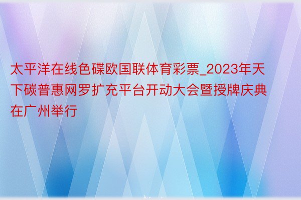 太平洋在线色碟欧国联体育彩票_2023年天下碳普惠网罗扩充平台开动大会暨授牌庆典在广州举行