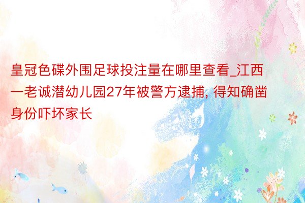 皇冠色碟外围足球投注量在哪里查看_江西一老诚潜幼儿园27年被警方逮捕, 得知确凿身份吓坏家长