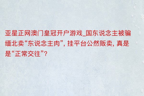 亚星正网澳门皇冠开户游戏_国东说念主被骗缅北卖“东说念主肉”， 挂平台公然贩卖， 真是是“正常交往”?