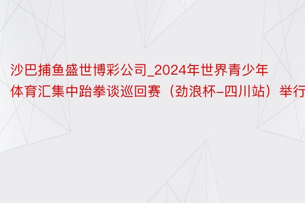 沙巴捕鱼盛世博彩公司_2024年世界青少年体育汇集中跆拳谈巡回赛（劲浪杯-四川站）举行